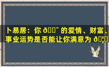 卜易居：你 🐯 的爱情、财富、事业运势是否能让你满意为 🦅 止